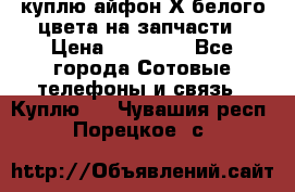 куплю айфон Х белого цвета на запчасти › Цена ­ 10 000 - Все города Сотовые телефоны и связь » Куплю   . Чувашия респ.,Порецкое. с.